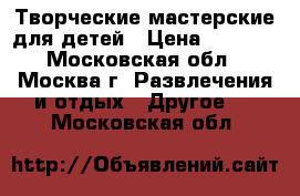 Творческие мастерские для детей › Цена ­ 7 000 - Московская обл., Москва г. Развлечения и отдых » Другое   . Московская обл.